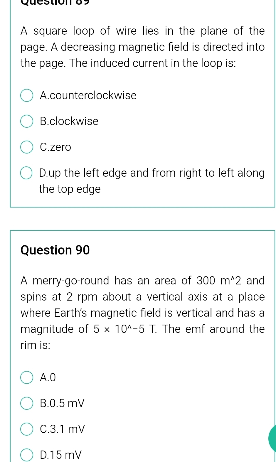 A square loop of wire lies in the plane of the
page. A decreasing magnetic field is directed into
the page. The induced current in the loop is:
A. counterclockwise
B.clockwise
C.zero
D.up the left edge and from right to left along
the top edge
Question 90
A merry-go-round has an area of 300m^(wedge)2 and
spins at 2 rpm about a vertical axis at a place
where Earth's magnetic field is vertical and has a
magnitude of 5* 10^(wedge)-5T. . The emf around the
rim is:
A. 0
B. 0.5 mV
C. 3.1 mV
D. 15 mV