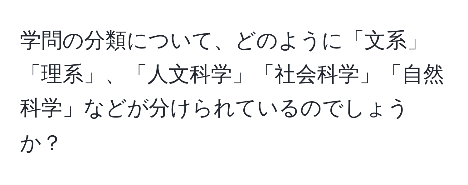 学問の分類について、どのように「文系」「理系」、「人文科学」「社会科学」「自然科学」などが分けられているのでしょうか？