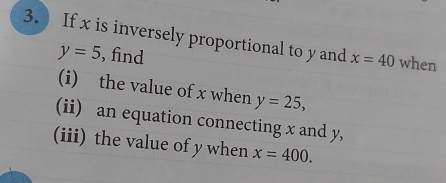 If x is inversely proportional to y and x=40 when
y=5 , find 
(i) the value of x when y=25, 
(ii) an equation connecting x and y, 
(iii) the value of y when x=400.