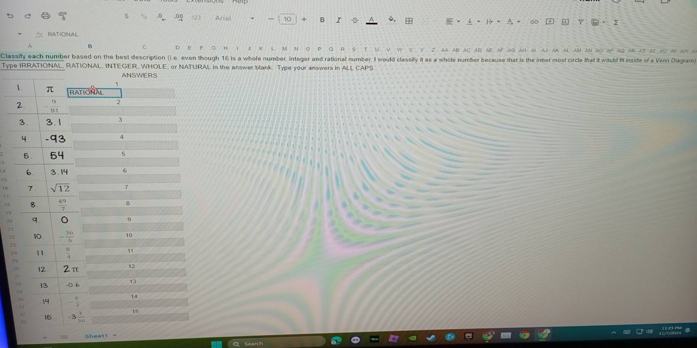 .0_ .o9 123 Arial 10 + B I ÷ .  、A、 ∞ +  Y ·Σ
RATIONAL
A
B C D E H J K a ab ac ad ae af ag ah aI aJ ak al am an ao ap aQ ar as at au av aw a
Classify each number based on the best description (i.e. even though 16 is a whole number, integer and rational number, I would classify it as a whole number because that is the inner most circle that it would fit inside of a Venn Diagram)
Type IRRATIONAL, RATIONAL, INTEGER, WHOLE, or NATURAL in the answer blank. Type your answers in ALL CAPS.
17
18
20
2.1
22
2
2
Sheet1