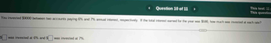 This test: 11 
This questio 
You invested $9000 between two accounts paying 6% and 7% annual interest, respectively. II the toual intrest samed for the year was $590, how much was invested at each rate? 
was invested at 6% and :□ was invested at 7%.