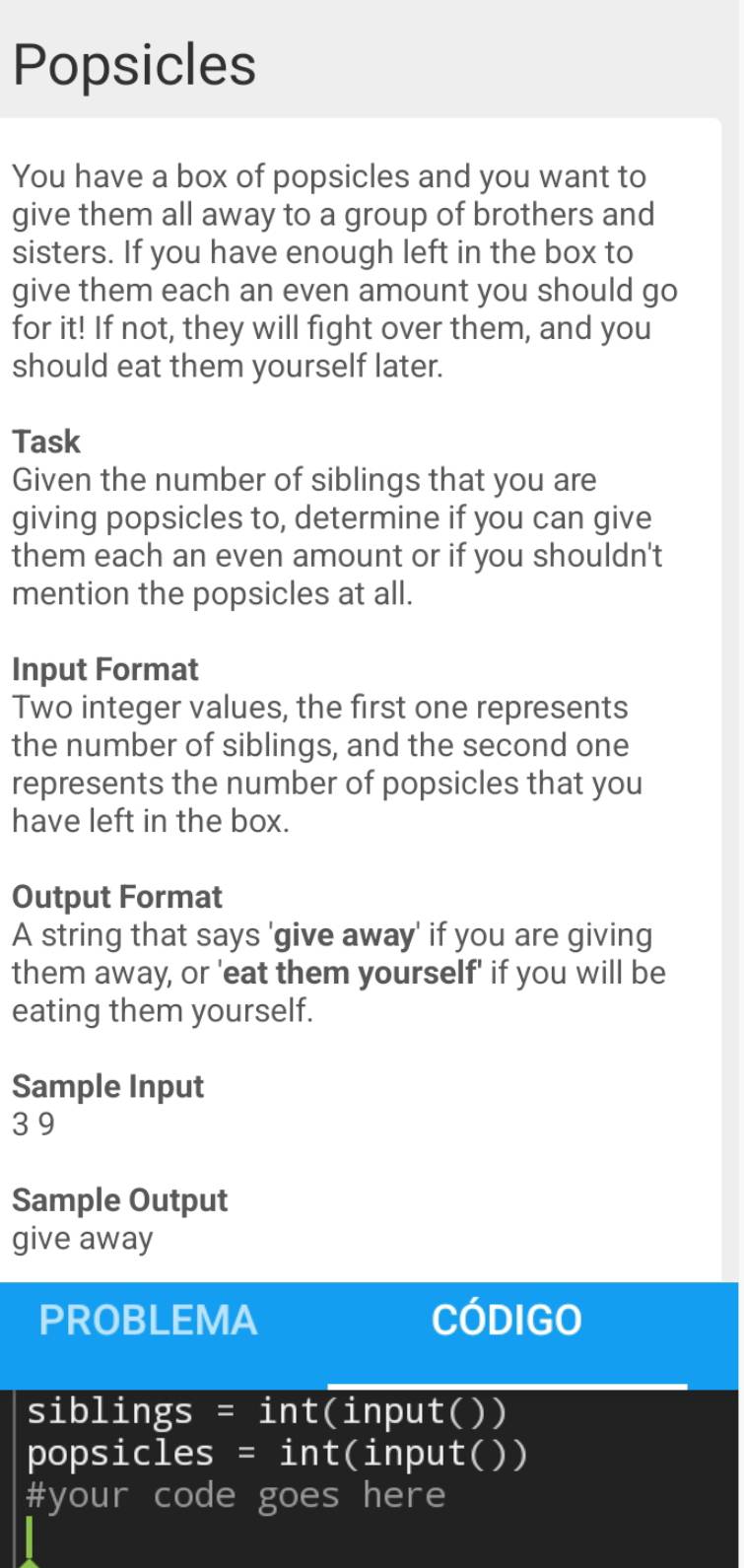 Popsicles 
You have a box of popsicles and you want to 
give them all away to a group of brothers and 
sisters. If you have enough left in the box to 
give them each an even amount you should go 
for it! If not, they will fight over them, and you 
should eat them yourself later. 
Task 
Given the number of siblings that you are 
giving popsicles to, determine if you can give 
them each an even amount or if you shouldn't 
mention the popsicles at all. 
Input Format 
Two integer values, the first one represents 
the number of siblings, and the second one 
represents the number of popsicles that you 
have left in the box. 
Output Format 
A string that says 'give away' if you are giving 
them away, or 'eat them yourself' if you will be 
eating them yourself. 
Sample Input
3 9
Sample Output 
give away 
PROBLEMA Código 
siblings = int(input()) 
popsicles = int(input()) 
#your code goes here