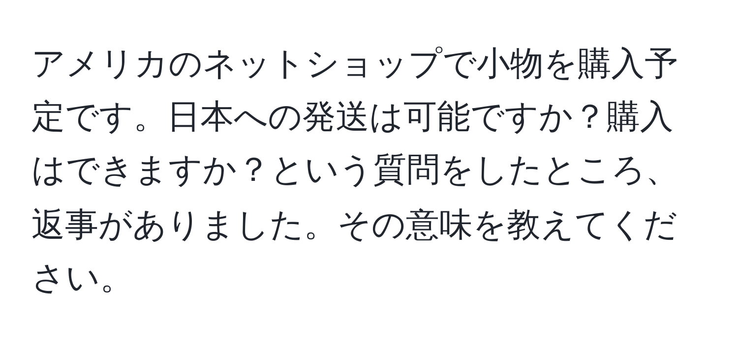 アメリカのネットショップで小物を購入予定です。日本への発送は可能ですか？購入はできますか？という質問をしたところ、返事がありました。その意味を教えてください。