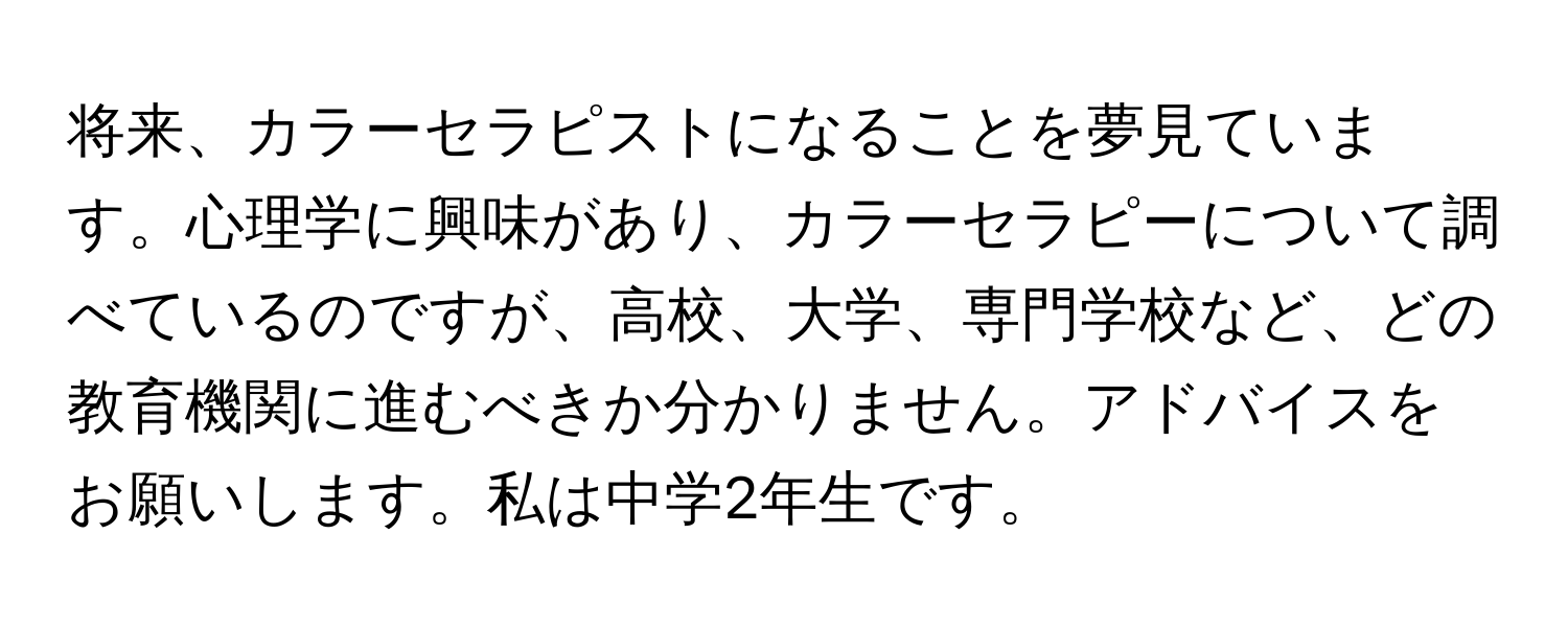 将来、カラーセラピストになることを夢見ています。心理学に興味があり、カラーセラピーについて調べているのですが、高校、大学、専門学校など、どの教育機関に進むべきか分かりません。アドバイスをお願いします。私は中学2年生です。