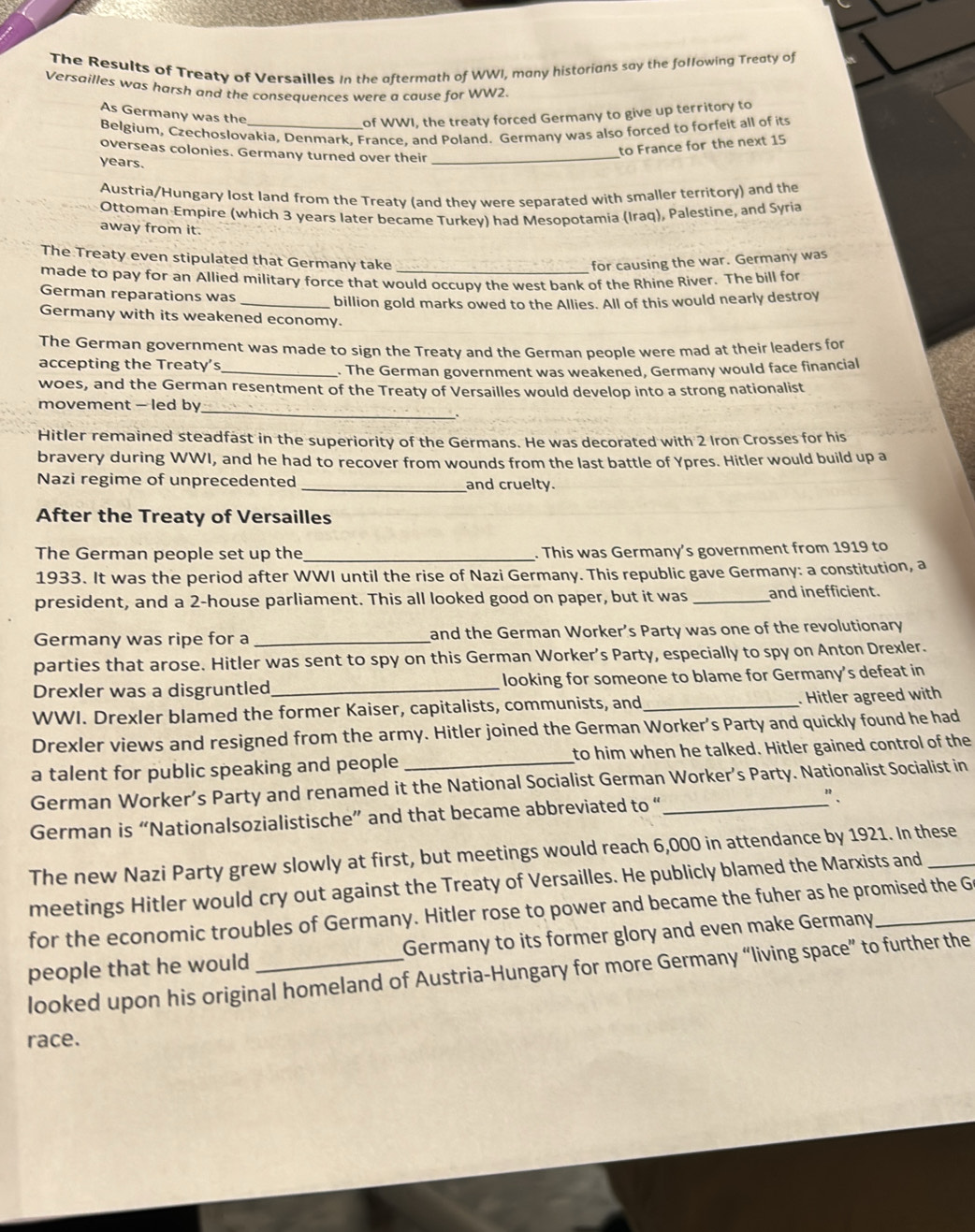 The Results of Treaty of Versailles In the aftermath of WWI, many historians say the following Treaty of
Versailles was harsh and the consequences were a cause for WW2.
As Germany was the
of WWI, the treaty forced Germany to give up territory to
Belgium, Czechoslovakia, Denmark, France, and Poland. Germany was also forced to forfeit all of its
overseas colonies. Germany turned over their_
to France for the next 15
years.
Austria/Hungary lost land from the Treaty (and they were separated with smaller territory) and the
Ottoman Empire (which 3 years later became Turkey) had Mesopotamia (Iraq), Palestine, and Syria
away from it.
The Treaty even stipulated that Germany take _for causing the war. Germany was
made to pay for an Allied military force that would occupy the west bank of the Rhine River. The bill for
German reparations was
_billion gold marks owed to the Allies. All of this would nearly destroy
Germany with its weakened economy.
The German government was made to sign the Treaty and the German people were mad at their leaders for
accepting the Treaty’s_
. The German government was weakened, Germany would face financial
woes, and the German resentment of the Treaty of Versailles would develop into a strong nationalist
movement - led by_
Hitler remained steadfast in the superiority of the Germans. He was decorated with 2 Iron Crosses for his
bravery during WWI, and he had to recover from wounds from the last battle of Ypres. Hitler would build up a
Nazi regime of unprecedented _and cruelty.
After the Treaty of Versailles
The German people set up the_ . This was Germany's government from 1919 to
1933. It was the period after WWI until the rise of Nazi Germany. This republic gave Germany: a constitution, a
president, and a 2-house parliament. This all looked good on paper, but it was _and inefficient.
Germany was ripe for a _and the German Worker’s Party was one of the revolutionary
parties that arose. Hitler was sent to spy on this German Worker’s Party, especially to spy on Anton Drexler.
Drexler was a disgruntled_ looking for someone to blame for Germany’s defeat in
WWI. Drexler blamed the former Kaiser, capitalists, communists, and_   Hitler agreed with
Drexler views and resigned from the army. Hitler joined the German Worker’s Party and quickly found he had
a talent for public speaking and people _to him when he talked. Hitler gained control of the
German Worker’s Party and renamed it the National Socialist German Worker’s Party. Nationalist Socialist in
German is “Nationalsozialistische” and that became abbreviated to “_
The new Nazi Party grew slowly at first, but meetings would reach 6,000 in attendance by 1921. In these
meetings Hitler would cry out against the Treaty of Versailles. He publicly blamed the Marxists and
for the economic troubles of Germany. Hitler rose to power and became the fuher as he promised the G
people that he would Germany to its former glory and even make Germany
looked upon his original homeland of Austria-Hungary for more Germany “living space” to further the
race.