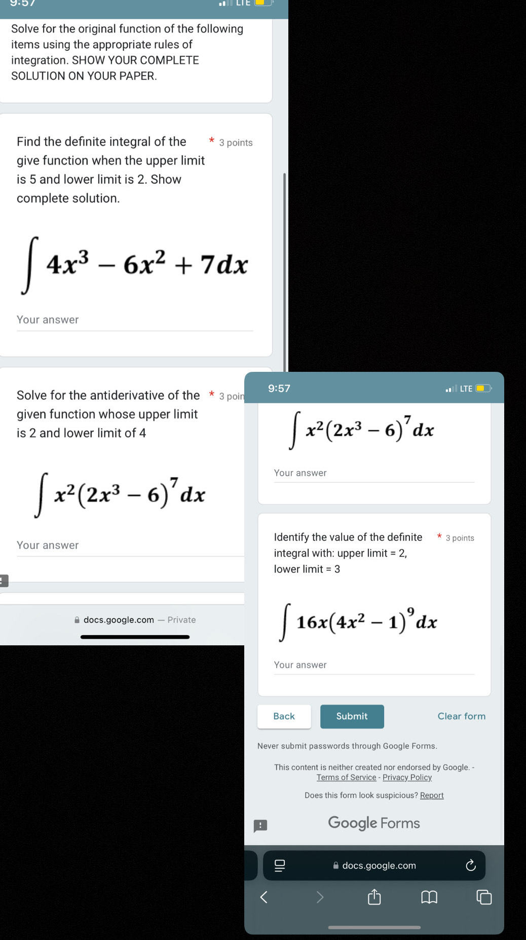 Solve for the original function of the following 
items using the appropriate rules of 
integration. SHOW YOUR COMPLETE 
SOLUTION ON YOUR PAPER. 
Find the definite integral of the 3 points 
give function when the upper limit 
is 5 and lower limit is 2. Show 
complete solution.
∈t 4x^3-6x^2+7dx
Your answer 
9:57 
Solve for the antiderivative of the * 3 poir LTE ■ 
given function whose upper limit 
is 2 and lower limit of 4
∈t x^2(2x^3-6)^7dx
∈t x^2(2x^3-6)^7dx
Your answer 
Identify the value of the definite 3 points 
Your answer 
integral with: upper lim it=2, 
lower limit = 3 
* docs.google.com — Private
∈t 16x(4x^2-1)^9dx
Your answer 
Back Submit Clear form 
This content is neither created nor endorsed by Google. - 
Terms of Service - Privacy Policy 
Does this form look suspicious? Report 
Google Forms 
docs.google.com