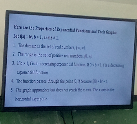 Here are the Properties of Exponential Functions and Their Graphs: 
Let f(x)=b^x, b>1 , and b!= 1. 
1 The domain is the set of real numbers, (-x,x), 
2. The range is the set of positive real numbers, [0,x]. 
3. Ifb>1 , f is an increasing exponential function. l/0 , f is a decreasing 
exponential function 
4. The function passes through the point (0,1) because f(0)=b^0=1
5. The graph approaches but does not reach the x-axis. The x-axis is the 
horizontal asymptote.