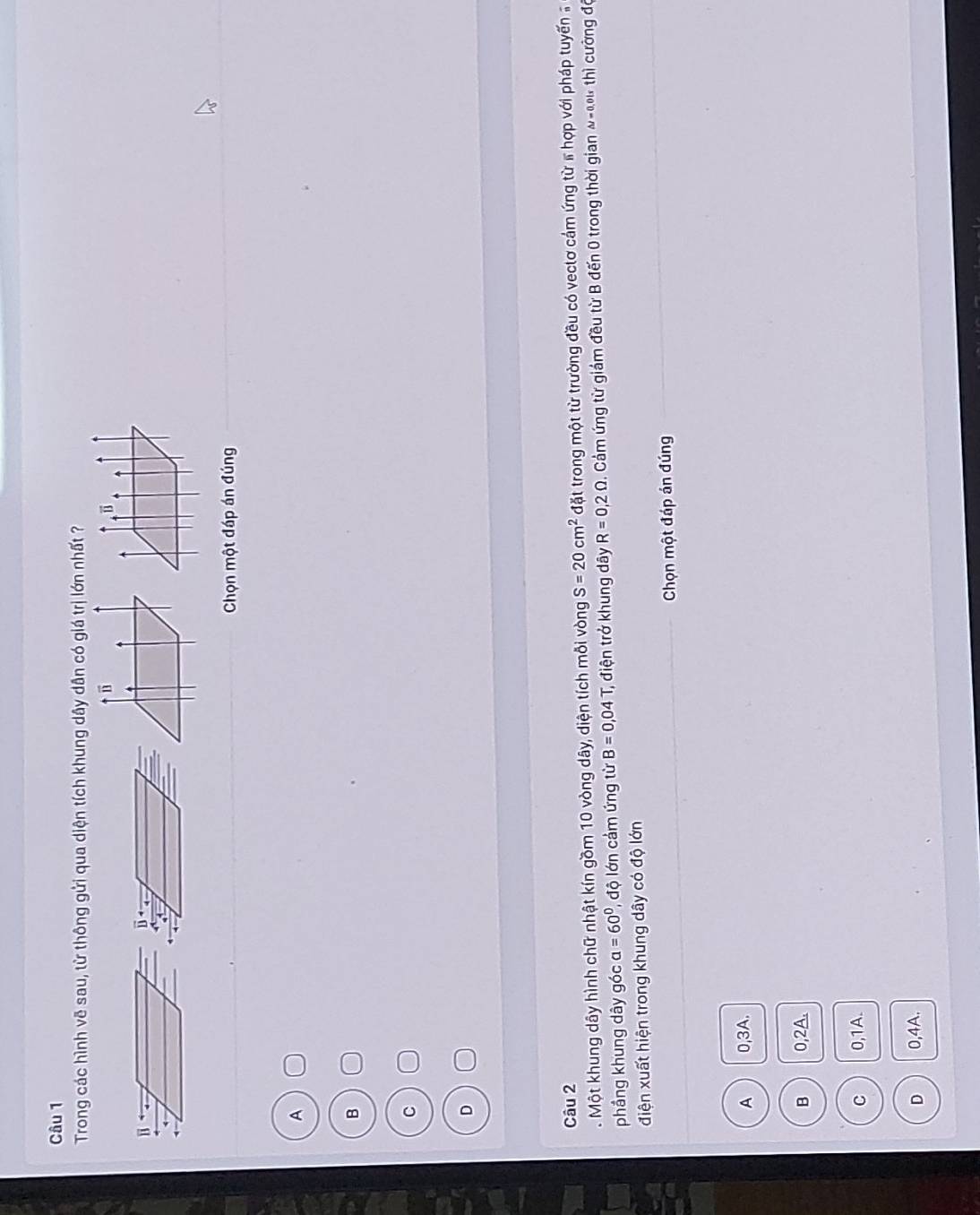 Trong các hình vẽ sau, từ thông gửi qua diện tích khung dây dân có giá trị lớn nhất ?
Chọn một đáp án đúng
A
B
C
D
Câu 2
. Một khung dây hình chữ nhật kín gồm 10 vòng dây, diện tích mỗi vòng S=20cm^2 đặt trong một từ trường đều có vectơ cảm ứng từ # hợp với pháp tuyến 
phầng khung dây góc a=60° 1, độ lớn cảm ứng từ B=0,04T điện trở khung dây R=0,2Omega Cám ứng từ giám đều từ B đến 0 trong thời gian ω-0u thì cường độ
điện xuất hiện trong khung dây có độ lớn
Chọn một đáp án đúng
A 0, 3A.
B 0, 2A.
C 0, 1A.
D 0,4A.