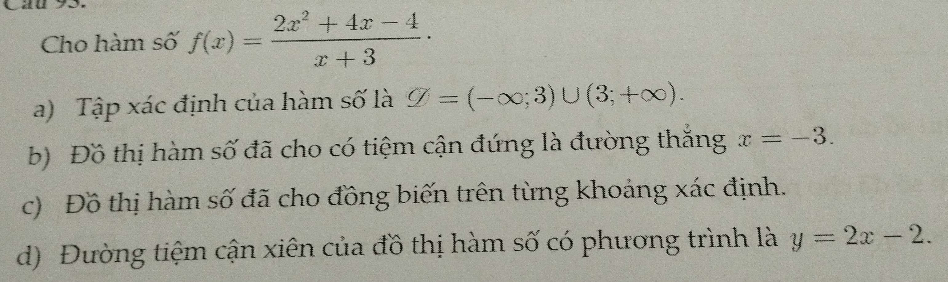 Cau 93. 
Cho hàm số f(x)= (2x^2+4x-4)/x+3 ·
a) Tập xác định của hàm số là varnothing =(-∈fty ;3)∪ (3;+∈fty ). 
b) Đồ thị hàm số đã cho có tiệm cận đứng là đường thắng x=-3. 
c) Đồ thị hàm số đã cho đồng biến trên từng khoảng xác định. 
d) Đường tiệm cận xiên của đồ thị hàm số có phương trình là y=2x-2.