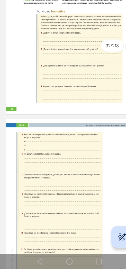 te conduce a una comunicación más efectiva. otro, es necesario contrastar y comparar la información.
Actividad formativa
De forma grupal, establezcan un diálogo para compartir sus argumentos, recupera el borrador que desarrollaste
incluso cuando estas sean diferentes de la que adoptaste. Escucha con atención y respeto las ideas de los obros
Establercan un tiempo para que todos puedam participar y escuchen sin interrumpir, soliciten al profesor que
_32/218
2. ¿Escuchaste algún argumento que tú mo habías considerado?, ¿cuál fue?
_
_
_
3. ¿Qué argumento planteado por otro compañero te pareció interesante?, ¿por qué?
_
_
_
_
4. Argumenta por qué alguna idea de otro compañero te pareció relevante.
_
_
_
22
UN I O AD 1
5. Anota tres contraargumentos que escuchaste en la discusión, es decir, tres argumentos contrarios a
los que tú propusiste.
3)_
b) _
cl_
6. ¿Tu postura inicial cambid?, explica tu respuesta.
_
_
_
_
7. Guando escuchaste a tus compañeros, ¿hubo alguna idea que te llevara a reconsiderar algún aspecto
de tu pestura? Explica tu respuesta
_
_
_
B. ¿Consideras que existen sentimientos que están asociados con la mujer o que son exclusivos de ella?
Explica tu respuesta
_
_
_
Explica tu respueste
_
_
_
10. ¿Consideras que el lanto es una característica exclusiva de la mujer?
_

11. Por último, ¿por qué consideras que es importante que tanto las mujeres como los hombres tengan la
posibilidad de expresar sus sentimientos?