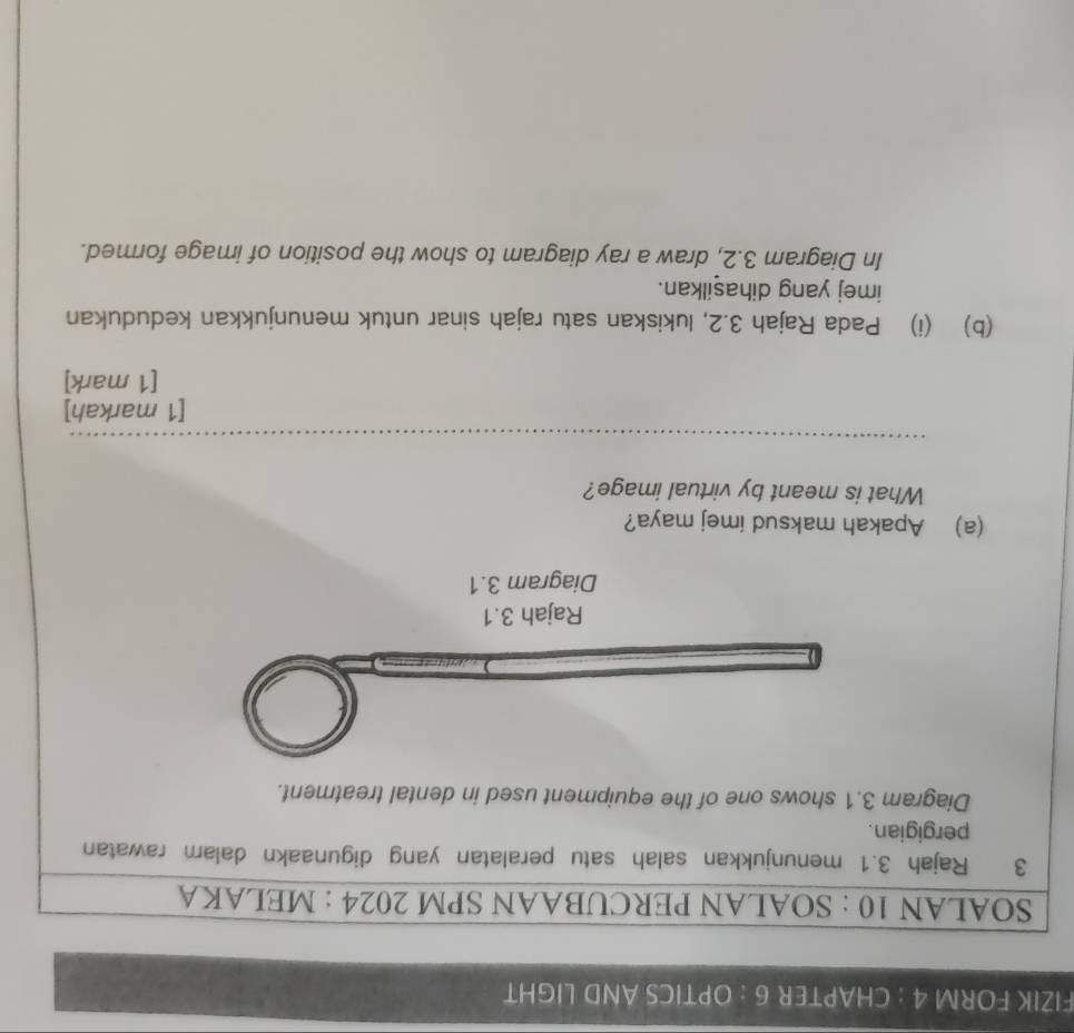 FIZIK FORM 4 : CHAPTER 6 : OPTICS AND LIGHT 
SOALAN 10 : SOALAN PERCUBAAN SPM 2024 : MELAKA 
3 Rajah 3.1 menunjukkan salah satu peralatan yang digunaakn dalam rawatan 
pergigian. 
Diagram 3.1 shows one of the equipment used in dental treatment. 
Rajah 3.1 
Diagram 3.1 
(a) Apakah maksud imej maya? 
What is meant by virtual image? 
_ 
[1 markah] 
[1 mark] 
(b) (i) Pada Rajah 3.2, lukiskan satu rajah sinar untuk menunjukkan kedudukan 
imej yang dihasilkan. 
In Diagram 3.2, draw a ray diagram to show the position of image formed.