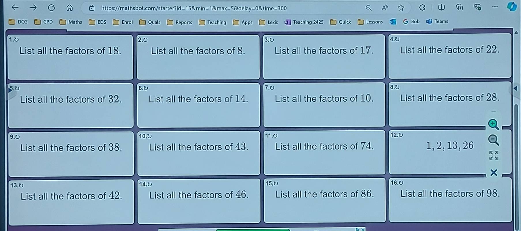 DCG CPD Maths EDS Enrol Quals Reports Teaching Apps Lexis Teaching 2425 Quick Lessons Bob Teams
1.0 2.υ 3.0 4.0
List all the factors of 18. List all the factors of 8. List all the factors of 17. List all the factors of 22. 
6. 0 7.0 8.υ < 
List all the factors of  32. List all the factors of 14. List all the factors of 10. List all the factors of 28. 
9. 0 10,υ 11.0 12.0
List all the factors of 38. List all the factors of 43. List all the factors of 74. 1, 2, 13, 26
X
13.0 14.0 15.0
16. υ
List all the factors of 42. List all the factors of 46. List all the factors of 86. List all the factors of 98.