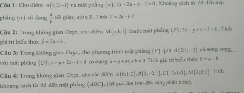 Cho điểm A(1;2;-1) và mặt phẳng (o): 2x-2y+z-7=0 , Khoảng cách từ M đến mặt 
phẳng (α) có dạng  a/b  tối giản; a;b∈ Z. Tính T=2a-b ? 
Câu 2: Trong không gian Oxyz , cho điểm M(a;b;1) thuộc mặt phẳng (P): 2x-y+z-3=0. Tinh 
giá trị biểu thức S=2a-b. 
Câu 3: Trong không gian Oxyz , cho phương trình mặt phẳng (P) qua A(2;1;-3) và song song 
với mặt phẳng (Q): x-y+2z-1=0 có dạng x-y+az+b=0 Tính giá trị biểu thức S=a-b. 
Câu 4: Trong không gian Oxyz , cho các điểm A(0;1;2), B(2;-2;1), C(-2;1;0), M(3;0;1). Tính 
khoảng cách từ M đến mặt phẳng (ABC), (kết quả làm tròn đến hàng phần trăm).