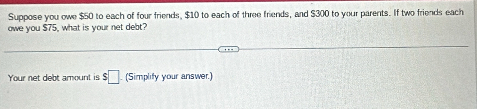 Suppose you owe $50 to each of four friends, $10 to each of three friends, and $300 to your parents. If two friends each 
owe you $75, what is your net debt? 
Your net debt amount is $□. (Simplify your answer.)