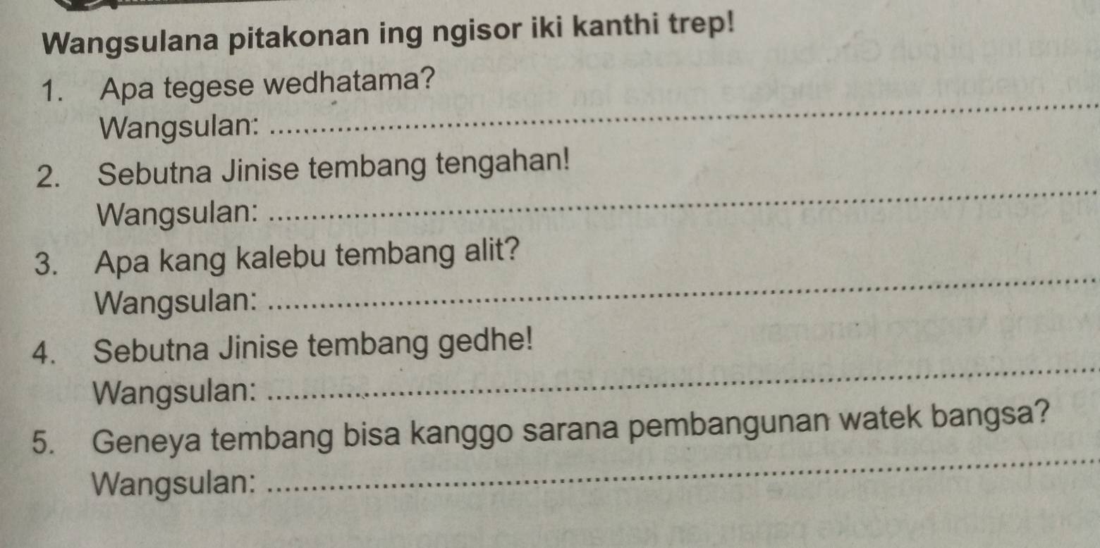 Wangsulana pitakonan ing ngisor iki kanthi trep! 
_ 
1. Apa tegese wedhatama? 
Wangsulan: 
_ 
2. Sebutna Jinise tembang tengahan! 
Wangsulan: 
3. Apa kang kalebu tembang alit? 
Wangsulan: 
_ 
4. Sebutna Jinise tembang gedhe! 
Wangsulan: 
_ 
5. Geneya tembang bisa kanggo sarana pembangunan watek bangsa? 
Wangsulan: 
_