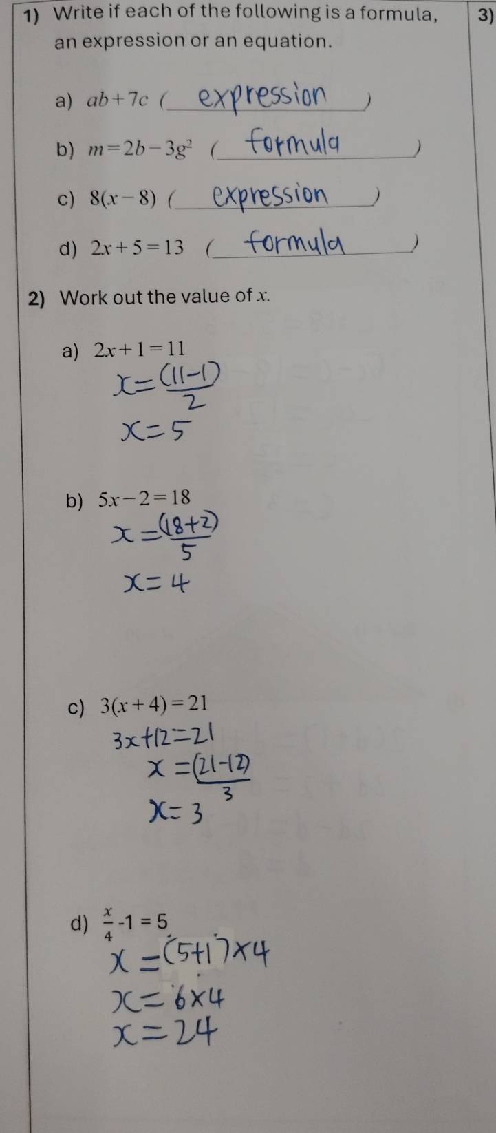 Write if each of the following is a formula, 3) 
an expression or an equation. 
a) ab+7c (_ ) 
b) m=2b-3g^2 (_ ) 
c) 8(x-8) (_ ) 
d) 2x+5=13 _ 
) 
2) Work out the value of x. 
a) 2x+1=11
b) 5x-2=18
c) 3(x+4)=21
d)  x/4 -1=5