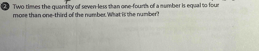 Two times the quantity of seven-less than one-fourth of a number is equal to four 
more than one-third of the number. What is the number?