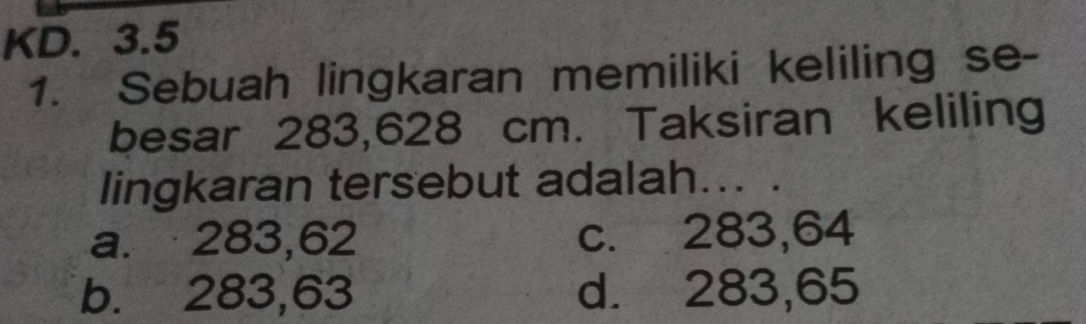 KD. 3.5
1. Sebuah lingkaran memiliki keliling se-
besar 283,628 cm. Taksiran keliling
lingkaran tersebut adalah... .
a. 283,62 c. 283,64
b. 283, 63 d. 283,65