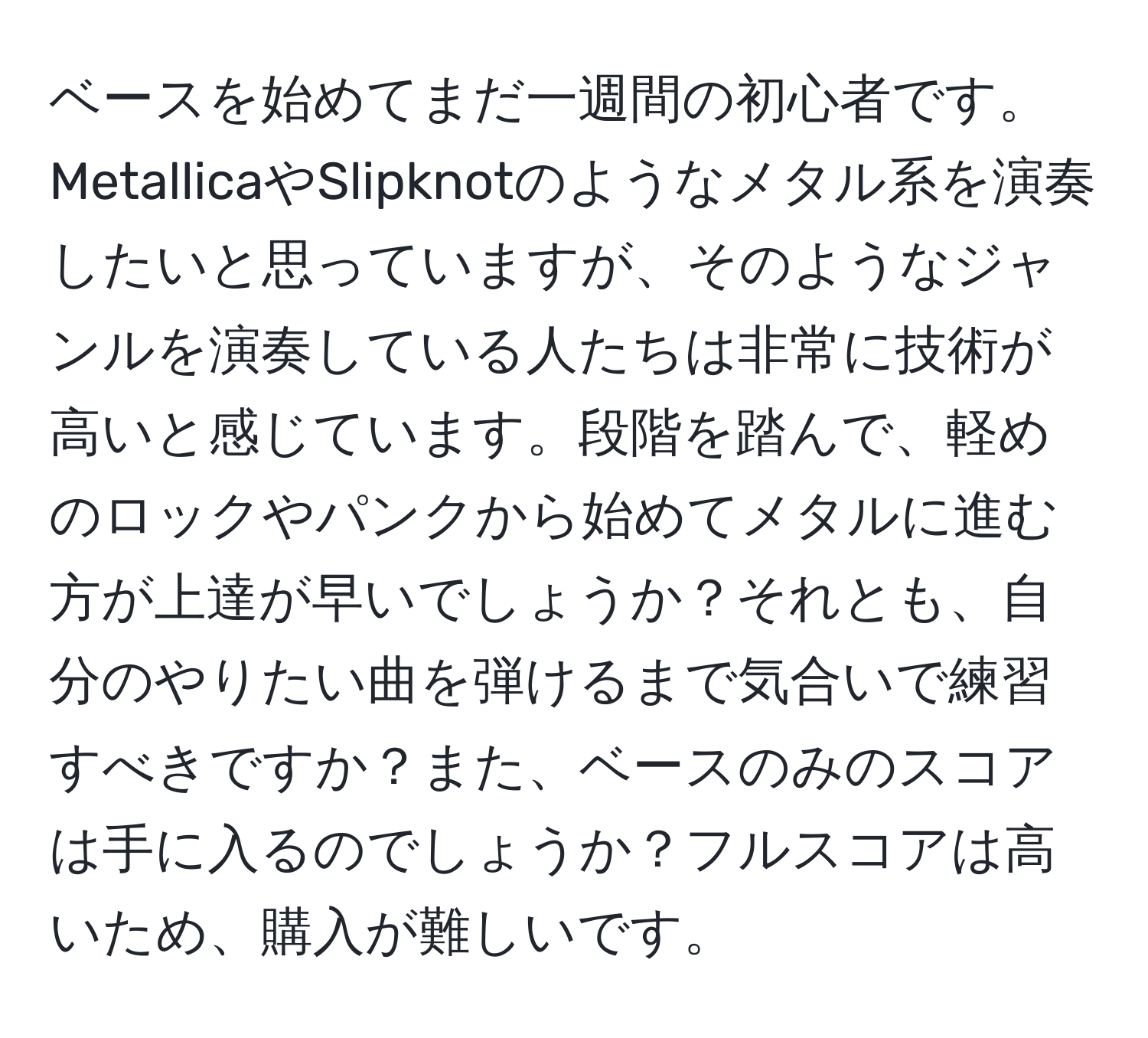 ベースを始めてまだ一週間の初心者です。MetallicaやSlipknotのようなメタル系を演奏したいと思っていますが、そのようなジャンルを演奏している人たちは非常に技術が高いと感じています。段階を踏んで、軽めのロックやパンクから始めてメタルに進む方が上達が早いでしょうか？それとも、自分のやりたい曲を弾けるまで気合いで練習すべきですか？また、ベースのみのスコアは手に入るのでしょうか？フルスコアは高いため、購入が難しいです。