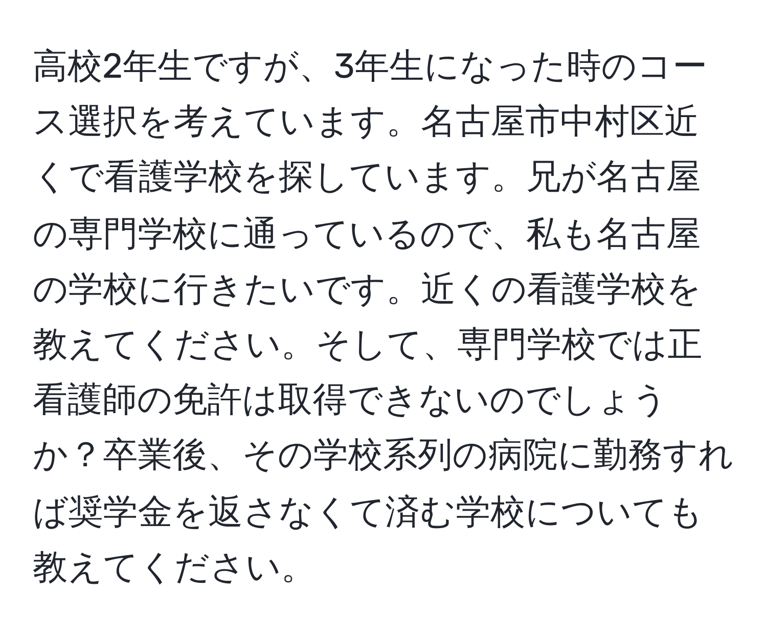 高校2年生ですが、3年生になった時のコース選択を考えています。名古屋市中村区近くで看護学校を探しています。兄が名古屋の専門学校に通っているので、私も名古屋の学校に行きたいです。近くの看護学校を教えてください。そして、専門学校では正看護師の免許は取得できないのでしょうか？卒業後、その学校系列の病院に勤務すれば奨学金を返さなくて済む学校についても教えてください。