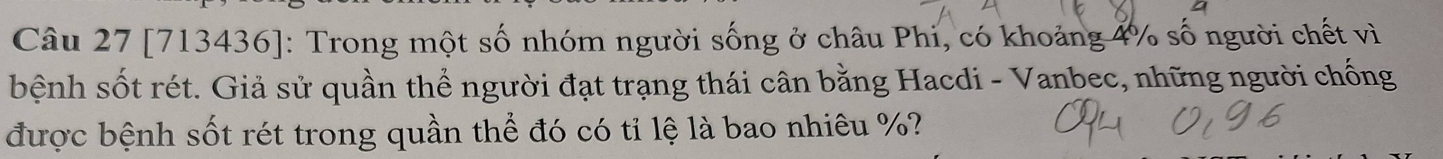 [713436]: Trong một số nhóm người sống ở châu Phi, có khoảng 4% số người chết vì 
bệnh sốt rét. Giả sử quần thể người đạt trạng thái cân bằng Hacdi - Vanbec, những người chống 
được bệnh sốt rét trong quần thể đó có tỉ lệ là bao nhiêu %?