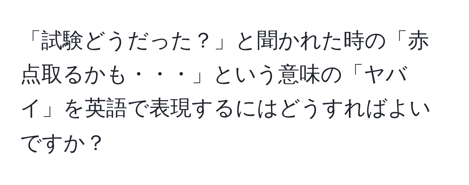 「試験どうだった？」と聞かれた時の「赤点取るかも・・・」という意味の「ヤバイ」を英語で表現するにはどうすればよいですか？