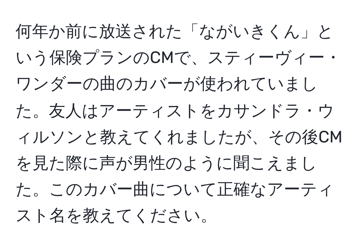 何年か前に放送された「ながいきくん」という保険プランのCMで、スティーヴィー・ワンダーの曲のカバーが使われていました。友人はアーティストをカサンドラ・ウィルソンと教えてくれましたが、その後CMを見た際に声が男性のように聞こえました。このカバー曲について正確なアーティスト名を教えてください。