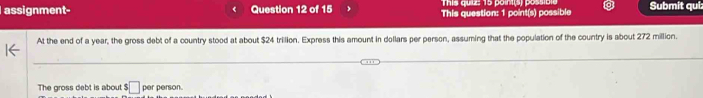 This quiz: 15 point(s) possible 
assignment- Question 12 of 15 This question: 1 point(s) possible Submit qui: 
At the end of a year, the gross debt of a country stood at about $24 trillion. Express this amount in dollars per person, assuming that the population of the country is about 272 million. 
The gross debt is about $ □ per person.