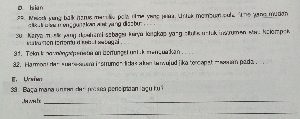 D. Isian
29. Melodi yang baik harus memiliki pola ritme yang jelas. Untuk membuat pola ritme yang mudah
diikuti bisa menggunakan alat yang disebut . . . .
30. Karya musik yang dipahami sebagai karya lengkap yang ditulis untuk instrumen atau kelompok
instrumen tertentu disebut sebagai . . . .
31. Teknik doublings/penebalan berfungsi untuk menguatkan . . . .
32. Harmoni dari suara-suara instrumen tidak akan terwujud jika terdapat masalah pada . . . .
E. Uraian
33. Bagaimana urutan dari proses penciptaan lagu itu?
Jawab:_
_