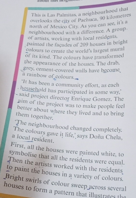 This is Las Palmitas, a neighbourhood that 
overlooks the city of Pachuca, 90 kilometres
north of Mexico City. As you can see, it's a 
neighbourhood with a difference. A group 
of artists, working with local residents, 
painted the façades of 209 houses in bright 
colours to create the world's largest mural 
of its kind. The colours have transformed 
the appearance of the houses. The drab, 
grey, cement-covered walls have be_om 
à rainbow of colours. 
‘It has been a community effort, as each 
household has participated in some way,’ 
- said project director Enrique Gomez. The 
aim of the project was to make people feel 
better about where they lived and to bring 
them together. 
‘The neighbourhood changed completely. 
The colours gave it life,' says Doña Chela, 
a local resident. 
First, all the houses were painted white, to 
symbolise that all the residents were equal. 
Then the artists worked with the residents 
to paint the houses in a variety of colours. 
Bright swirls of colour sweep across several 
houses to form a pattern that illustrate th