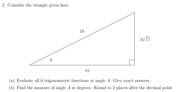 Consider the triangle given here:
(a) Evaluate all 6 trigonometric functions at angle A. Give exact answers.
(b) Find the measure of angle A in degrees. Round to 2 places after the decimal point.