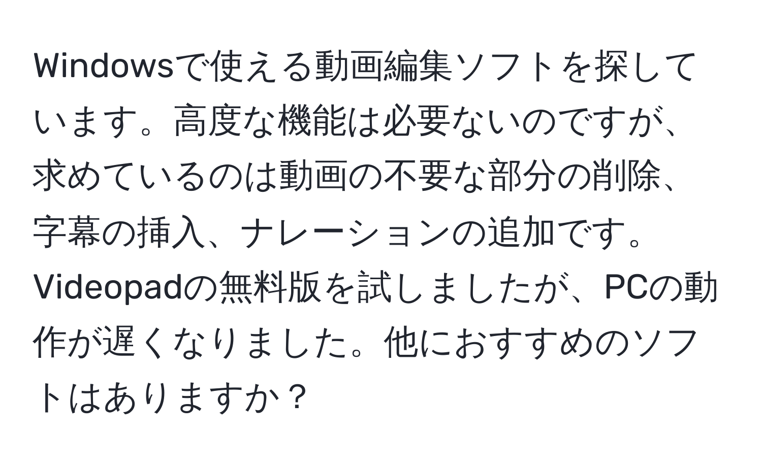 Windowsで使える動画編集ソフトを探しています。高度な機能は必要ないのですが、求めているのは動画の不要な部分の削除、字幕の挿入、ナレーションの追加です。Videopadの無料版を試しましたが、PCの動作が遅くなりました。他におすすめのソフトはありますか？