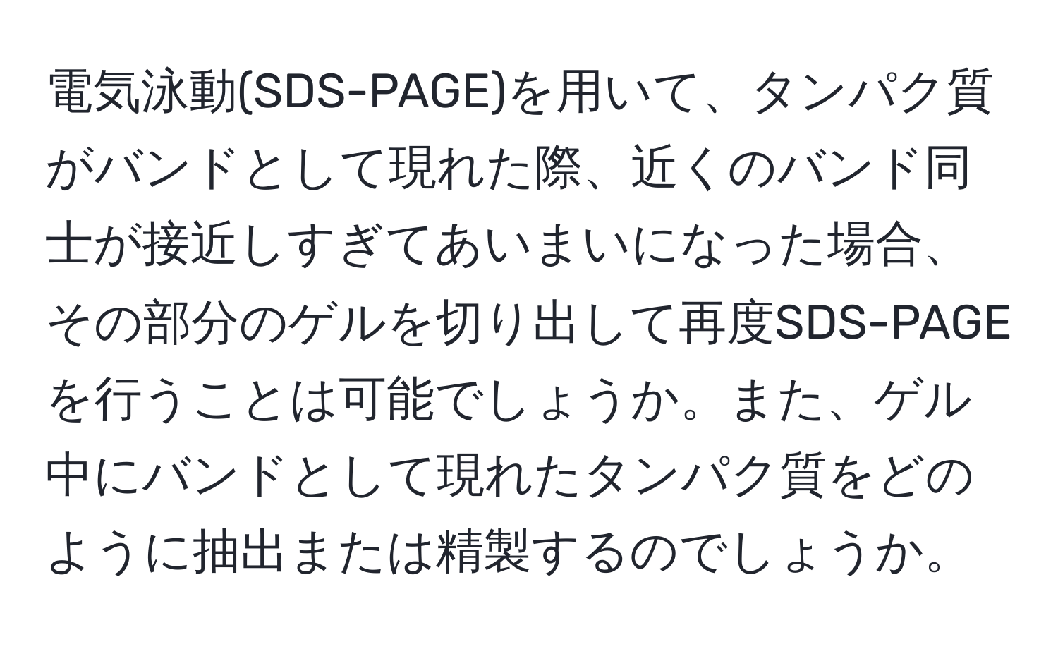 電気泳動(SDS-PAGE)を用いて、タンパク質がバンドとして現れた際、近くのバンド同士が接近しすぎてあいまいになった場合、その部分のゲルを切り出して再度SDS-PAGEを行うことは可能でしょうか。また、ゲル中にバンドとして現れたタンパク質をどのように抽出または精製するのでしょうか。