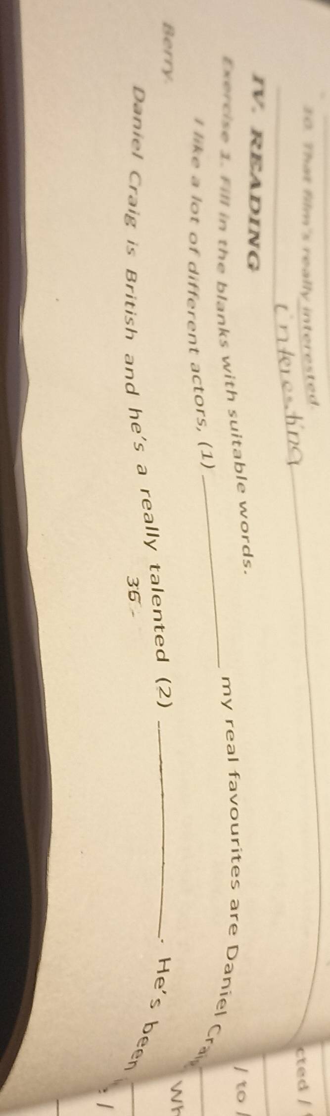 That film's really interested. 
cted / 
IV. READING 
Exercise 1. Fill in the blanks with suitable words. 
/ to / 
_my real favourites are Daniel Cra 
I like a lot of different actors, (1) 
Berry. 
Wh 
Daniel Craig is British and he's a really talented (2)_ 
.He's been 
36 - 
. |