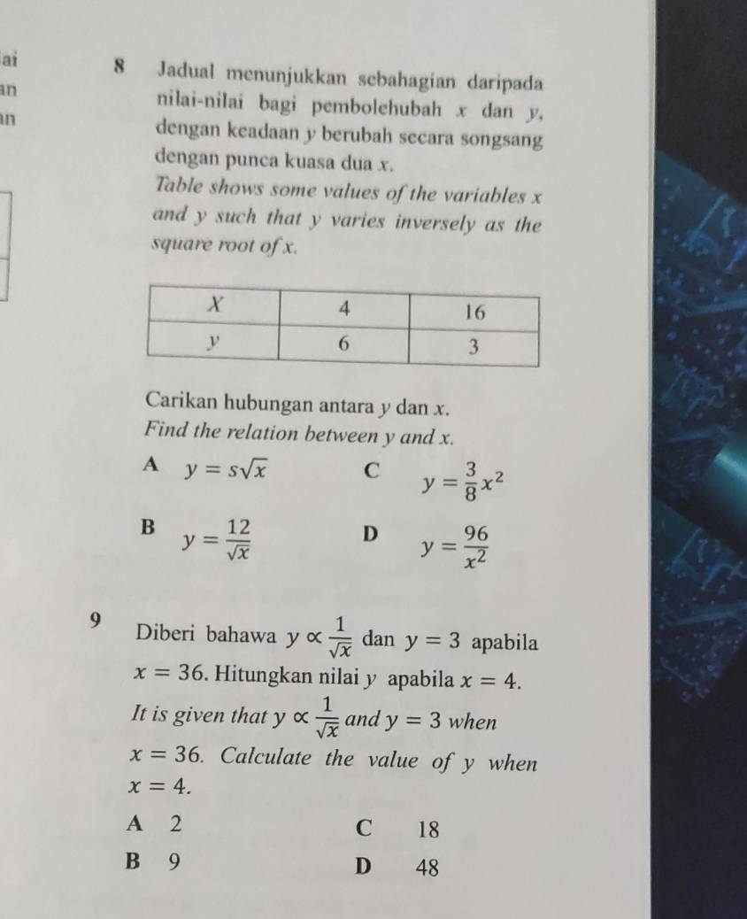 ai 8 Jadual menunjukkan sebahagian daripada
an
nilai-nilai bagi pembolehubah x dan y,
an
dengan keadaan y berubah secara songsang
dengan punca kuasa dua x.
Table shows some values of the variables x
and y such that y varies inversely as the
square root of x.
Carikan hubungan antara y dan x.
Find the relation between y and x.
A y=ssqrt(x) C y= 3/8 x^2
B y= 12/sqrt(x) 
D y= 96/x^2 
9 Diberi bahawa yalpha  1/sqrt(x)  dan y=3 apabila
x=36. Hitungkan nilai y apabila x=4. 
It is given that y alpha  1/sqrt(x)  and y=3 when
x=36. Calculate the value of y when
x=4.
A 2 C 18
B 9 D 48