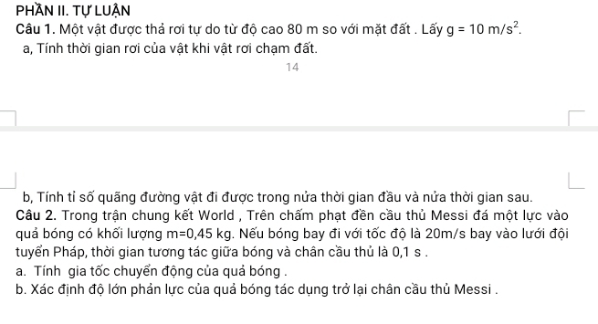 Phần II. Tự LuẬn 
Câu 1. Một vật được thả rơi tự do từ độ cao 80 m so với mặt đất . Lấy g=10m/s^2. 
a, Tính thời gian rơi của vật khi vật rơi chạm đất. 
14 
b, Tính tỉ số quãng đường vật đi được trong nửa thời gian đầu và nửa thời gian sau. 
Câu 2. Trong trận chung kết World , Trên chấm phạt đền cầu thủ Messi đá một lực vào 
quả bóng có khối lượng m=0,45kg. Nếu bóng bay đi với tốc độ là 20m/s bay vào lưới đội 
tuyển Pháp, thời gian tương tác giữa bóng và chân cầu thủ là 0,1 s. 
a. Tính gia tốc chuyển động của quả bóng . 
b. Xác định độ lớn phản lực của quả bóng tác dụng trở lại chân cầu thủ Messi .