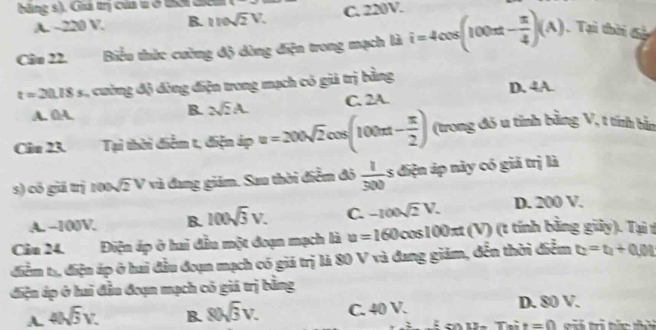 băng s), Guá trị của t ở UM đ
A. ~ 220 V. C. 220V.
B. 110sqrt(2)V. 
Câu 22. Biểu thức cường độ dòng điện trong mạch là i=4cos (100π t- π /4 )(A) Tại thời đả
t=20.18s , cường độ đòng điện trong mạch có giả trị bằng
D. 4A.
A. ()A. C. 2A.
B. 2sqrt(2)A. 
Câu 23. Tại thời điễm t, điện áp u=200sqrt(2)cos (100π t- π /2 ) (trong đó u tỉnh bằng V, t tính bằn
s) có giá trị 100. sqrt(2)V * và đang giảm. Sau thời điểm đô  1/300  1 điện áp này có giả trị là
C. -100sqrt(2)V. D. 200 V.
A. -100V.
B. 100sqrt(3)V. 
Cầu 24. Điện áp ở hai đầu một đoạn mạch là u=160 cos100xt (V) (t tính bằng giảy). Tại t
điểm tạ, điện áp ở hai đầu đoạn mạch có giả trị là 80 V và đang giảm, đến thời điểm t_2=t_1+0.01
điện áp ở hai đầu đoạn mạch có giá trị bằng
A. 4Nwidehat 3V. B. 80sqrt(3)V. C. 40 V. D. 80 V.
Toit=0