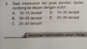 Saat melakukan lari jarak pendek, badan
condong ke depan dengan sudut . . . .
A. 10-15 derajat D. 15-35 derajat
B. 30-35 derajat E. 20-35. derajat
C. 25-30 derajat
Modul Belajar Praktis Pendidikan Jasmani, Olahraga, e