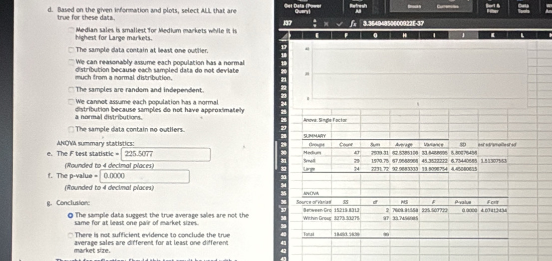 Get Data (P Refresh
d. Based on the given information and plots, select ALL that are Query As Gou s Curencles
true for these data.
137 x 3.36494850600922E -37
Median sales is smallest for Medium markets while it is
highest for Large markets.
6 F 0 H D 【
The sample data contain at least one outlier.
We can reasonably assume each population has a normal
distribution because each sampled data do not deviate
much from a normal distribution.
20
The samples are random and independent.
We cannot assume each population has a normal
distribution because samples do not have approximately
a normal distributions.
The sample data contain no outliers.
2
2
ANOVA summary statistics: 2
e. The F test statistic = 225.5077
(Rounded to 4 decimal places) 
f. The p-value = |0.0000
(Rounded to 4 decimal places)
3
g. Conclusion: 
O The sample data suggest the true average sales are not the 
same for at least one pair of market sizes.
There is not sufficient evidence to conclude the true 
average sales are different for at least one different 4
market size. 4