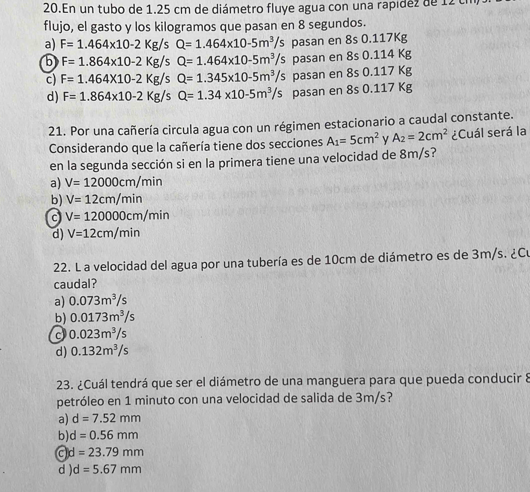 En un tubo de 1.25 cm de diámetro fluye agua con una rapidez de 12 ch
flujo, el gasto y los kilogramos que pasan en 8 segundos.
a) F=1.464* 10-2Kg/sQ=1.464* 10-5m^3/s pasan en 8s 0.117Kg
b F=1.864* 10-2Kg/sQ=1.464* 10-5m^3/s pasan en 8s 0.114 Kg
c) F=1.464* 10-2Kg/sQ=1.345* 10-5m^3/s pasan en 8s 0.117 Kg
d) F=1.864* 10-2Kg/sQ=1.34* 10-5m^3/s pasan en 8s 0.117 Kg
21. Por una cañería circula agua con un régimen estacionario a caudal constante.
Considerando que la cañería tiene dos secciones A_1=5cm^2 y A_2=2cm^2 ¿Cuál será la
en la segunda sección si en la primera tiene una velocidad de 8m/s?
a) V=12000cm/min
b) V=12cm/min
c V=120000cm/min
d) V=12cm/min
22. L a velocidad del agua por una tubería es de 10cm de diámetro es de 3m/s. ¿Cu
caudal?
a) 0.073m^3/s
b) 0.0173m^3/s
c 0.023m^3/s
d) 0.132m^3/s
23. ¿Cuál tendrá que ser el diámetro de una manguera para que pueda conducir 8
petróleo en 1 minuto con una velocidad de salida de 3m/s?
a) d=7.52mm
b) d=0.56mm
c d=23.79mm
d ) d=5.67mm