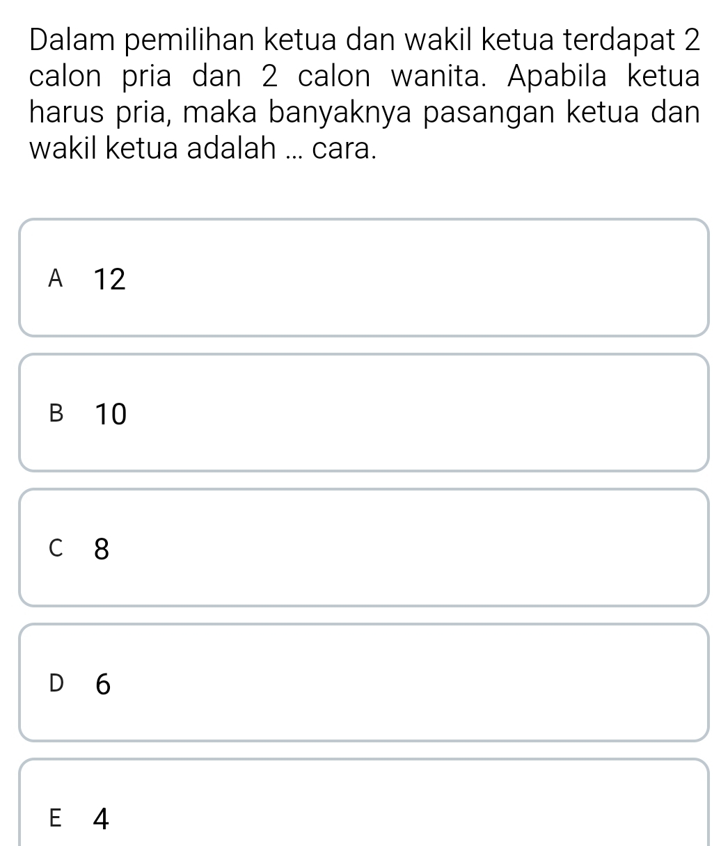 Dalam pemilihan ketua dan wakil ketua terdapat 2
calon pria dan 2 calon wanita. Apabila ketua
harus pria, maka banyaknya pasangan ketua dan
wakil ketua adalah ... cara.
A 12
B 10
c 8
D 6
E 4