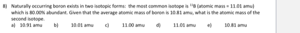 Naturally occurring boron exists in two isotopic forms: the most common isotope is^(11)B (atomic mass =11.01 amu)
which is 80.00% abundant. Given that the average atomic mass of boron is 10.81 amu, what is the atomic mass of the
second isotope.
a) 10.91 amu b) 10.01 amu c) 11.00 amu d) 11.01 amu e) 10.81 amu