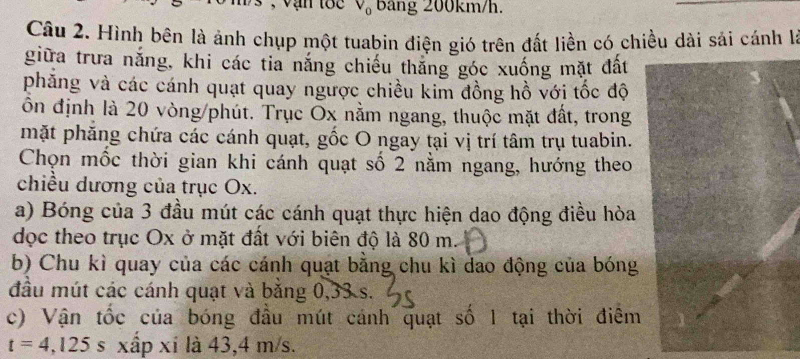 V_0 Bảng 200km/h. 
Câu 2. Hình bên là ảnh chụp một tuabin điện gió trên đất liền có chiều dài sải cánh là 
giữa trưa năng, khi các tia nắng chiếu thắng góc xuống mặt đất 
phăng và các cánh quạt quay ngược chiều kim đồng hồ với tốc độ 
ôn định là 20 vòng/phút. Trục Ox nằm ngang, thuộc mặt đất, trong 
mặt phăng chứa các cánh quạt, gốc O ngay tại vị trí tâm trụ tuabin. 
Chọn mốc thời gian khi cánh quạt số 2 nằm ngang, hướng theo 
chiều dương của trục Ox. 
a) Bóng của 3 đầu mút các cánh quạt thực hiện dao động điều hòa 
dọc theo trục Ox ở mặt đất với biên độ là 80 m. 
b) Chu kì quay của các cánh quạt bằng chu kì dao động của bóng 
đầu mút các cánh quạt và băng 0,33 s. 
c) Vận tốc của bóng đầu mút cánh quạt số 1 tại thời điêm
t=4,125 s xấp xí là 43, 4 m/s.