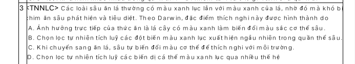 TNNLC> Các loài sâu ăn lá thường có màu xanh lục lần với màu xanh của lá, nhờ đó mà khó b
chim ăn sâu phát hiện và tiêu diệt. Theo Darwin, đặc điểm thích nghi này được hình thành do
A. Ảnh hưởng trực tiếp của thức ăn là lá cây có màu xanh làm biến đổi màu sắc cơ thể sâu,
B. Chọn lọc tự nhiên tích luỹ các đột biến màu xanh lục xuất hiện ngầu nhiên trong quần thể sâu.
C. Khi chuyển sang ăn lá, sâu tự biến đổi màu cơ thể để thích nghi với môi trường.
D. Chọn lọc tự nhiên tích luỹ các biến dị cá thể màu xanh lục qua nhiều thế hệ