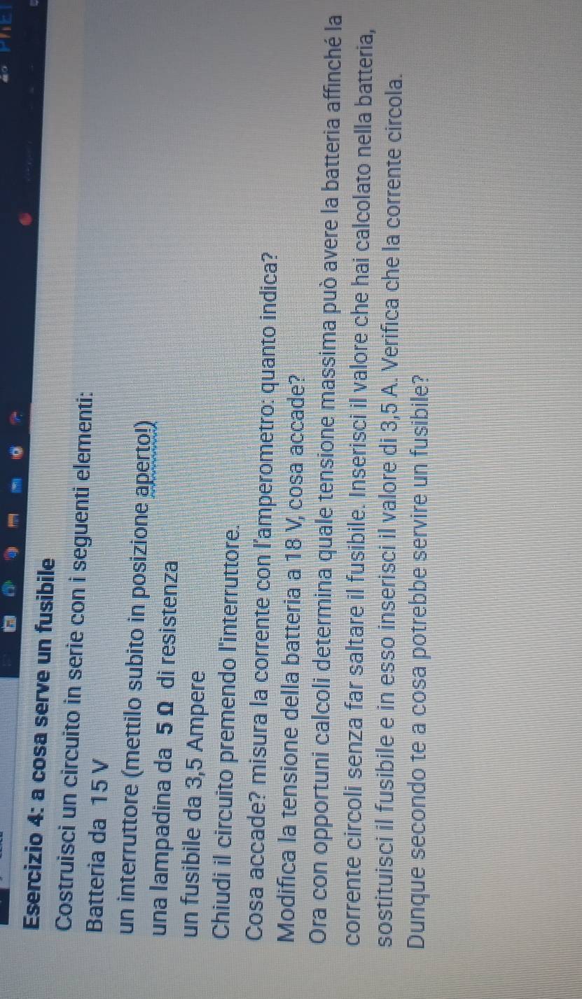 + 
Esercizio 4: a cosa serve un fusibile 
Costruisci un circuito in serie con i seguenti elementi: 
Batteria da 15 V
un interruttore (mettilo subito in posizione aperto!) 
una lampadina da 5 Ω di resistenza 
un fusibile da 3,5 Ampere
Chiudi il circuito premendo l'interruttore. 
Cosa accade? misura la corrente con l'amperometro: quanto indica? 
Modifica la tensione della batteria a 18 V, cosa accade? 
Ora con opportuni calcoli determina quale tensione massima può avere la batteria affinché la 
corrente circoli senza far saltare il fusibile. Inserisci il valore che hai calcolato nella batteria, 
sostituisci il fusibile e in esso inserisci il valore di 3,5 A. Verifica che la corrente circola. 
Dunque secondo te a cosa potrebbe servire un fusibile?
