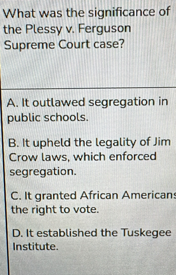 What was the significance of
the Plessy v. Ferguson
Supreme Court case?
A. It outlawed segregation in
public schools.
B. It upheld the legality of Jim
Crow laws, which enforced
segregation.
C. It granted African Americans
the right to vote.
D. It established the Tuskegee
Institute.