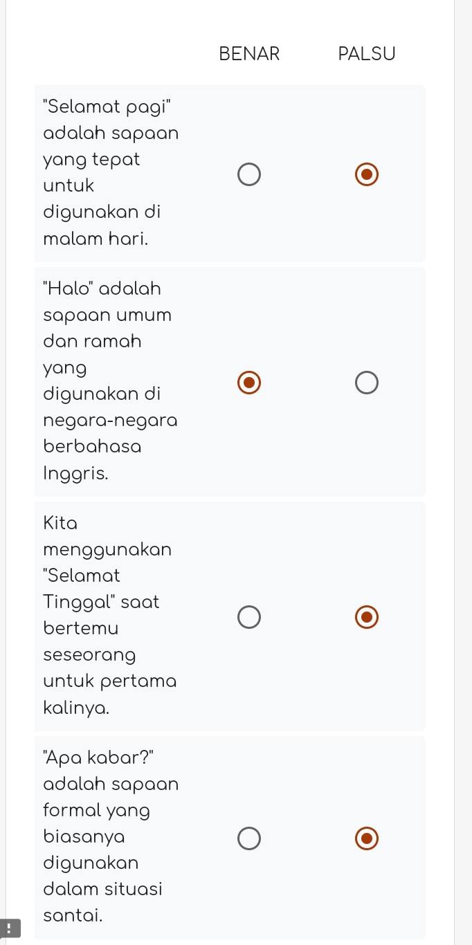 BENAR PALSU 
"Selamat pagi" 
adalah sapaan 
yang tepat 
untuk 
digunakan di 
malam hari. 
'Halo'' adalah 
sapaan umum 
dan ramah 
yang 
digunakan di 
negara-negara 
berbahasa 
Inggris. 
Kita 
menggunakan 
"Selamat 
Tinggal" saat 
bertemu 
seseorang 
untuk pertama 
kalinya. 
"Apa kabar?" 
adalah sapaan 
formal yang 
biasanya 
digunakan 
dalam situasi 
santai. 
: