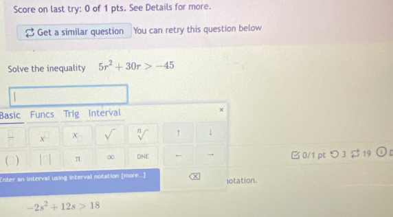 Score on last try: 0 of 1 pts. See Details for more. 
Get a similar question You can retry this question below 
Solve the inequality 5r^2+30r>-45
Basic Funcs Trig Interval × 
 □ /□   x^(□) χ sqrt() sqrt[n]() ↑ 1 
|□ π ∞ DAIE ← → 0/1 pt つ 3 $ 19  enclosecircle1 
Enter an interval using interval notation [more..] × lotation.
-2s^2+12s>18