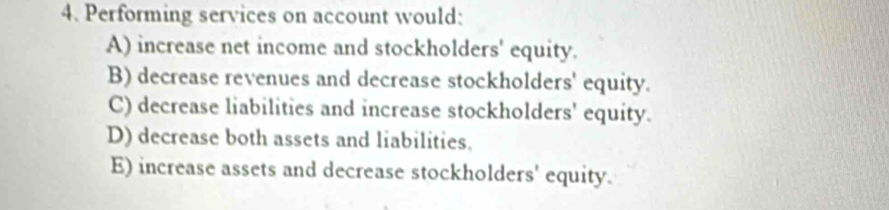 Performing services on account would:
A) increase net income and stockholders' equity.
B) decrease revenues and decrease stockholders' equity.
C) decrease liabilities and increase stockholders' equity.
D) decrease both assets and liabilities.
E) increase assets and decrease stockholders' equity.