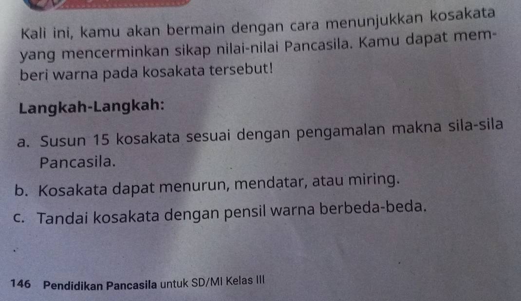 Kali ini, kamu akan bermain dengan cara menunjukkan kosakata 
yang mencerminkan sikap nilai-nilai Pancasila. Kamu dapat mem- 
beri warna pada kosakata tersebut! 
Langkah-Langkah: 
a. Susun 15 kosakata sesuai dengan pengamalan makna sila-sila 
Pancasila. 
b. Kosakata dapat menurun, mendatar, atau miring. 
c. Tandai kosakata dengan pensil warna berbeda-beda. 
146 Pendidikan Pancasila untuk SD/MI Kelas III